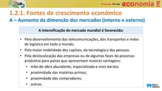 1.2.1. Fontes de crescimento económico
A – Aumento da dimensão dos mercados (interno e externo)
A intensificação do mercado mundial é favorecida:
• Pelo desenvolvimento das telecomunicações, dos transportes e redes
de logística em todo o mundo.
• Pela maior mobilidade dos capitais, da tecnologia e das pessoas.
• Pela deslocalização das empresas ou de algumas fases do processo
produtivo para países que apresentam maiores vantagens:
• mão-de-obra abundante, especializada e mais barata;
• proximidade das matérias-primas;
• proximidade dos compradores;
• outros.
 