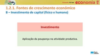 1.2.1. Fontes de crescimento económico
B – Investimento de capital (físico e humano)
Aplicação da poupança na atividade produtiva.
Investimento
 