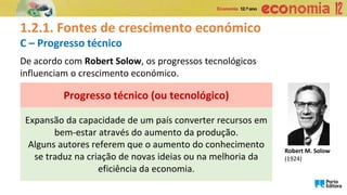1.2.1. Fontes de crescimento económico
C – Progresso técnico
Expansão da capacidade de um país converter recursos em
bem-estar através do aumento da produção.
Alguns autores referem que o aumento do conhecimento
se traduz na criação de novas ideias ou na melhoria da
eficiência da economia.
Progresso técnico (ou tecnológico)
De acordo com Robert Solow, os progressos tecnológicos
influenciam o crescimento económico.
Robert M. Solow
(1924)
 