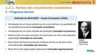 Definição de INOVAÇÃO – Joseph Schumpeter (1934):
• Introdução de um novo produto ou de uma melhoria na qualidade de
um produto já existente (inovação no produto).
• Introdução de um novo método de produção (inovação no processo).
• Abertura de um novo mercado, em particular um novo mercado para
exportação (inovação no mercado).
• Nova fonte de fornecimento de matérias-primas ou de bens semi-
manufaturados (inovação nos recursos).
• Nova forma de organização empresarial (inovação organizacional).
1.2.1. Fontes de crescimento económico
C – Progresso técnico
Joseph
Schumpeter
(1883-1950)
 