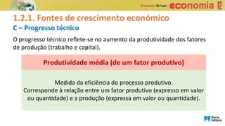 1.2.1. Fontes de crescimento económico
C – Progresso técnico
Medida da eficiência do processo produtivo.
Corresponde à relação entre um fator produtivo (expresso em valor
ou quantidade) e a produção (expressa em valor ou quantidade).
Produtividade média (de um fator produtivo)
O progresso técnico reflete-se no aumento da produtividade dos fatores
de produção (trabalho e capital).
 