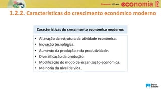 1.2.2. Características do crescimento económico moderno
Características do crescimento económico moderno:
• Alteração da estrutura da atividade económica.
• Inovação tecnológica.
• Aumento da produção e da produtividade.
• Diversificação da produção.
• Modificação do modo de organização económica.
• Melhoria do nível de vida.
 