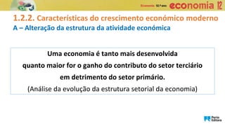 1.2.2. Características do crescimento económico moderno
A – Alteração da estrutura da atividade económica
Uma economia é tanto mais desenvolvida
quanto maior for o ganho do contributo do setor terciário
em detrimento do setor primário.
(Análise da evolução da estrutura setorial da economia)
 