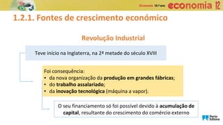 1.2.1. Fontes de crescimento económico
Revolução Industrial
Teve início na Inglaterra, na 2ª metade do século XVIII
Foi consequência:
▪ da nova organização da produção em grandes fábricas;
▪ do trabalho assalariado;
▪ da inovação tecnológica (máquina a vapor).
O seu financiamento só foi possível devido à acumulação de
capital, resultante do crescimento do comércio externo
 