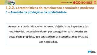 1.2.2. Características do crescimento económico moderno
C – Aumento da produção e da produtividade
Aumentar a produtividade tornou-se no objetivo mais importante das
organizações, desenvolvendo-se, por conseguinte, várias teorias em
busca deste propósito, que caracterizam as economias modernas até
aos nossos dias.
 