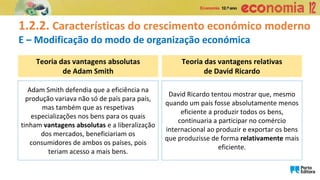 Teoria das vantagens absolutas
de Adam Smith
Teoria das vantagens relativas
de David Ricardo
Adam Smith defendia que a eficiência na
produção variava não só de país para país,
mas também que as respetivas
especializações nos bens para os quais
tinham vantagens absolutas e a liberalização
dos mercados, beneficiariam os
consumidores de ambos os países, pois
teriam acesso a mais bens.
David Ricardo tentou mostrar que, mesmo
quando um país fosse absolutamente menos
eficiente a produzir todos os bens,
continuaria a participar no comércio
internacional ao produzir e exportar os bens
que produzisse de forma relativamente mais
eficiente.
1.2.2. Características do crescimento económico moderno
E – Modificação do modo de organização económica
 