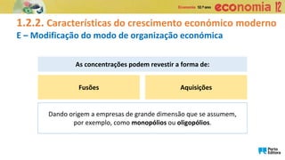 1.2.2. Características do crescimento económico moderno
E – Modificação do modo de organização económica
Fusões
As concentrações podem revestir a forma de:
Aquisições
Dando origem a empresas de grande dimensão que se assumem,
por exemplo, como monopólios ou oligopólios.
 