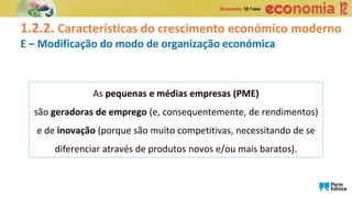 1.2.2. Características do crescimento económico moderno
E – Modificação do modo de organização económica
As pequenas e médias empresas (PME)
são geradoras de emprego (e, consequentemente, de rendimentos)
e de inovação (porque são muito competitivas, necessitando de se
diferenciar através de produtos novos e/ou mais baratos).
 