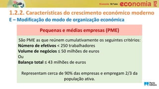 1.2.2. Características do crescimento económico moderno
E – Modificação do modo de organização económica
São PME as que reúnem cumulativamente os seguintes critérios:
Número de efetivos < 250 trabalhadores
Volume de negócios ≤ 50 milhões de euros
Ou
Balanço total ≤ 43 milhões de euros
Representam cerca de 90% das empresas e empregam 2/3 da
população ativa.
Pequenas e médias empresas (PME)
 