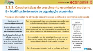 1.2.2. Características do crescimento económico moderno
E – Modificação do modo de organização económica
Principais alterações na atividade económica que justificam a intervenção do Estado
Afetam
negativament
e o nível de
bem-estar
social do
crescimento
económico,
justificando a
necessidade
de intervenção
do Estado na
atividade
económica.
Surgimento de
concentração empresarial
Tem como consequência o aumento dos preços dos bens e a
redução das quantidades oferecidas no mercado.
A produção gera custos sociais e ambientais, não
intencionais, que não são internalizados pelo produtor e, por
isso, não se refletem no preço de venda dos bens e serviços.
As necessidades não são satisfeitas. O mercado não tem
interesse em produzir bens ou oferecer serviços que os
consumidores não estão interessados em pagar.
Proliferação de modos de
produção geradores de
externalidades negativas
Ausência ou insuficiência de
oferta, por parte do
mercado capitalista de bens
e serviços, que satisfaçam
determinadas necessidades
Fenómeno de
deslocalização
Gera desemprego nos países onde se verifica o fenómeno.
 