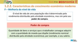 1.2.2. Características do crescimento económico moderno
F – Melhoria do nível de vida
O nível de vida de uma população não é determinado pelo
rendimento distribuído pela atividade económica, mas sim pelo seu
poder de compra.
Quantidade de bens e serviços que o trabalhador consegue adquirir
com a quantidade de moeda que dispõe (rendimento nominal
distribuído pela atividade económica), por exemplo, o seu salário.
Poder de compra
 