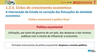 1.2.3. Ciclos de crescimento económico
A intervenção do Estado na correção das flutuações da atividade
económica
Política orçamental e política fiscal
Utilização, por parte do governo de um país, das despesas e das receitas
públicas com o intuito de influenciar a economia.
Política orçamental
Principais instrumentos da política orçamental: despesas e receitas públicas.
 