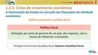 1.2.3. Ciclos de crescimento económico
A intervenção do Estado na correção das flutuações da atividade
económica
Política orçamental e política fiscal
Utilização, por parte do governo de um país, dos impostos, com o
intuito de influenciar a economia.
Política fiscal
Principais instrumentos da política fiscal: impostos e benefícios fiscais.
 