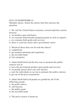 ECO 156 HOMEWORK #3
Multiple choice. Select the choice that best answers the
question.
1. We call the United States economy a mixed capitalist system
because:
a. we produce guns and butter.
b. we consume domestically produced goods as well as imports.
c. we consume both goods and services.
d. there is a private sector and a government sector.
2. Which of these does not fit with the others?
a. competition
b. government planning and regulation
c. the invisible hand
d. free enterprise
3. Adam Smith believed the best way to promote the public
interest was to:
a. have the government produce most goods and services.
b. let people pursue their own self interest.
c. wait for individuals to set out to promote the public interest.
d. get rid of the price mechanism.
4. Adam Smith believed people are guided by all of the
following except:
a. the profit motive.
b. self-interest.
c. the public good.
d. the invisible hand.
5. The price system is based on:
 