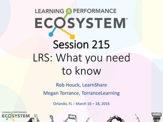 Session 215
LRS: What you need
to know
Rob Houck, LearnShare
Megan Torrance, TorranceLearning
Orlando, FL • March 16 – 18, 2016
 