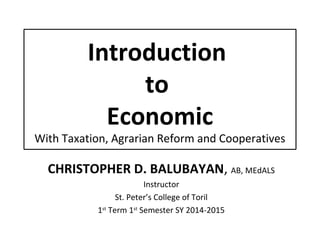 Introduction
to
Economic
With Taxation, Agrarian Reform and Cooperatives
CHRISTOPHER D. BALUBAYAN, AB, MEdALS
Instructor
St. Peter’s College of Toril
1st
Term 1st
Semester SY 2014-2015
 