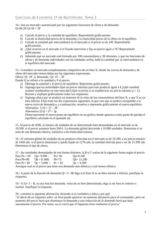 Ejercicios de Economía 1º de Bachillerato. Tema 3
14.- Sea un mercado caracterizado por las siguientes funciones de oferta y de demanda
Q=86-2P, Q=50 + 2P
a) Calcule el precio y la cantidad de equilibrio. Represéntelo gráficamente.
b) Calcule la elasticidad precio de la demanda y la elasticidad precio de la oferta en el equilibrio.
c) Calcule la cantidad que intercambiará en el mercado si el precio es de 10€. Represéntelo
gráficamente.
d) ¿Qué ocurrirá en el mercado si el Estado interviene y fija un precio igual a 7€? Represéntelo
gráficamente.
e) Sabiendo que un mercado está formado por 100 consumidores y 38 oferentes, y que las funciones de
oferta y de demanda individuales son las señaladas arriba, halle la cantidad que se intercambiará en
el equilibrio del mercado.
15.- Considere un mercado completamente competitivo de un bien X, donde las curvas de demanda y de
oferta del mercado vienen dadas por las siguientes expresiones.
Oferta: Q= 2P -3, Demanda : Q= 47 – 3P
Donde Q se refiere a la cantidad y P al precio.
a) Obtenga la cantidad y el precio de equilibrio. Representa gráficamente.
b) Suponga que las autoridades fijan un precio máximo para este producto igual a 8.¿Qué cantidad
acabará vendiéndose en este mercado?¿Qué ocurriría si se estableciese un precio máximo p = 12.
Razone y explique gráficamente todas sus respuestas.
c) Suponga ahora que se produce un eumento de la renta de los consumidores del bien X, y que X es un
bien inferior. Elija entre las dos expresiones siguientes, la que cree que se podría correponder a la
nueva curva de demanda y, a continuación, resuelva y represente gráficamente el nuevo equilibrio.
Alternativa 1) Q = 27 – 3P
Alternativa 2) Q = 57 – 3p
(Nota:represente el nuevo punto de equilibrio en un gráfico donde aparezca como punto de partida el
equilibrio calculado en el apartada a)).
15. Al precio de 450€, el número de unidades de un determinado bien demandadas en el mercado es de
10.500. si el precio aumenta hasta 504 €. La demanda global desciende a 10.080 unidades. Determina si se
trata de una demanda elástica, inelástica o de elasticidad unitaria.
16.- el volumen global de unidades de un producto ofrecidas en el mercado es de 16.200, a un precio unitario
de 1450 uds. si el precio disminuye y queda fijado en 1276 uds, la cantidad ofrecida pasa a ser de 15.390 uds.
Determina el tipo de oferta.
17.- las cantidades demandadas de tres bienes distintos, A,B y C varían de la siguiente forma según el precio.
Para Pa = 60 Qa= 9.000 ; Pa= 66 Qa=8.100
Para Pb=80 Qb =11.000; Pb=75 Qb= 11.200
Para Pc= 40 Qc = 5.000 ; Pc = 42 Qc = 4.500
Averigua cual es el precio que tiene una demanda más elástica y cual menos elástica.
18.- A partir de la función de demanda Q= 3+ 3R diga si el bien X es un bien normal o inferior, justifique la
respuesta.
19.- Si Q= 5 – R, es una función demanda renta de un bien determinado, diga si ese bien es inferior o
normal. Justifique la respuesta.
20.- comenta la siguiente afirmación, diciendo si es verdadera o falsa y por qué:
“el efecto de un impuesto sobre un bien puede aparecer un aumento del precio para el consumidor; pero un
aumento del precio hará que disminuya la demanda y una reducción de la demanda hará que baja
nuevamente el precio. Por tanto, no es cierto que el impuesto eleve realmente el precio”
3
 