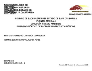 COLEGIO DE BACHILLERES DEL ESTADO DE BAJA CALIFORNIA
                             PLANTEL MEXICALI
                        ECOLOGÍA Y MEDIO AMBIENTE
            CUADRO SINÓPTICO DE FACTORES BIÓTICOS Y ABIÓTICOS


PROFESOR: HUMBERTO LARRINAGA CUNNINGHAM

ALUMNO: LUIS ROBERTO VILLAVERDE PÉREZ




GRUPO 604
CICLO ESCOLAR 2012 – 1
                                                Mexicali, B.C. México, A 15 de Febrero del 2012
 