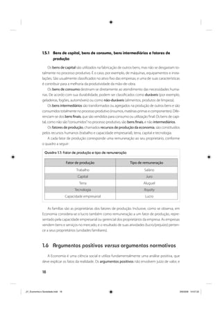 18
1.5.1 Bens de capital, bens de consumo, bens intermediários e fatores de
produção
Os bens de capital são utilizados na fabricação de outros bens, mas não se desgastam to-
talmente no processo produtivo. É o caso, por exemplo, de máquinas, equipamentos e insta-
lações. São usualmente classificados no ativo fixo das empresas, e uma de suas características
é contribuir para a melhoria da produtividade da mão-de-obra.
Os bens de consumo destinam-se diretamente ao atendimento das necessidades huma-
nas. De acordo com sua durabilidade, podem ser classificados como duráveis (por exemplo,
geladeiras, fogões, automóveis) ou como não-duráveis (alimentos, produtos de limpeza).
Os bens intermediários são transformados ou agregados na produção de outros bens e são
consumidos totalmente no processo produtivo (insumos, matérias-primas e componentes). Dife-
renciam-se dos bens finais, que são vendidos para consumo ou utilização final. Os bens de capi-
tal, como não são“consumidos”no processo produtivo, são bens finais, e não intermediários.
Os fatores de produção, chamados recursos de produção da economia, são constituídos
pelos recursos humanos (trabalho e capacidade empresarial), terra, capital e tecnologia.
A cada fator de produção corresponde uma remuneração ao seu proprietário, conforme
o quadro a seguir:
Quadro 1.1: Fator de produção e tipo de remuneração
Fator de produção Tipo de remuneração
Trabalho Salário
Capital Juro
Terra Aluguel
Tecnologia Royalty
Capacidade empresarial Lucro
As famílias são as proprietárias dos fatores de produção. Inclusive, como se observa, em
Economia considera-se o lucro também como remuneração a um fator de produção, repre-
sentado pela capacidade empresarial ou gerencial dos proprietários da empresa. As empresas
vendem bens e serviços no mercado, e o resultado de suas atividades (lucro/prejuízo) perten-
ce a seus proprietários (unidades familiares).
1.6 Argumentos positivos versus argumentos normativos
A Economia é uma ciência social e utiliza fundamentalmente uma análise positiva, que
deve explicar os fatos da realidade. Os argumentos positivos não envolvem juízo de valor, e
_01_Economia e Sociedade.indd 18_01_Economia e Sociedade.indd 18 3/6/2009 14:57:333/6/2009 14:57:33
 