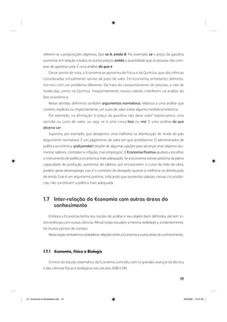 19
referem-se a proposições objetivas, tipo se A, então B. Por exemplo, se o preço da gasolina
aumentar em relação a todos os outros preços, então a quantidade que as pessoas irão com-
prar de gasolina cairá. É uma análise do que é.
Desse ponto de vista, a Economia se aproxima da Física e da Química, que são ciências
consideradas virtualmente isentas de juízo de valor. Em Economia, entretanto, defronta-
mo-nos com um problema diferente. Ela trata do comportamento de pessoas, e não de
moléculas, como na Química. Freqüentemente nossos valores interferem na análise do
fato econômico.
Nesse sentido, definimos também argumentos normativos, relativos a uma análise que
contém, explícita ou implicitamente, um juízo de valor sobre alguma medida econômica.
Por exemplo, na afirmação “o preço da gasolina não deve subir” expressamos uma
opinião ou juízo de valor, ou seja, se é uma coisa boa ou má. É uma análise do que
deveria ser.
Suponha, por exemplo, que desejemos uma melhoria na distribuição de renda do país
(argumento normativo). É um julgamento de valor em que acreditamos. O administrador de
política econômica (policymaker) dispõe de algumas opções para alcançar esse objetivo (au-
mentar salários, combater a inflação, criar empregos). A Economia Positiva ajudará a escolher
o instrumento de política econômica mais adequado. Se a economia estiver próxima da plena
capacidade de produção, aumentos de salários, por encarecerem o custo da mão-de-obra,
podem gerar desemprego; isso é o contrário do desejado quanto à melhoria na distribuição
de renda. Esse é um argumento positivo, indicando que aumentos salariais, nessas circunstân-
cias, não constituem a política mais adequada.
1.7 Inter-relação da Economia com outras áreas do
conhecimento
Embora a Economia tenha seu núcleo de análise e seu objeto bem definidos, ela tem in-
tercorrências com outras ciências. Afinal, todas estudam a mesma realidade e, evidentemente,
há muitos pontos de contato.
Nesta seção, tentaremos estabelecer relações entre a Economia e outras áreas do conhecimento.
1.7.1 Economia, Física e Biologia
O início do estudo sistemático da Economia coincidiu com os grandes avanços da técnica
e das ciências físicas e biológicas nos séculos XVIII e XIX.
_01_Economia e Sociedade.indd 19_01_Economia e Sociedade.indd 19 3/6/2009 14:57:333/6/2009 14:57:33
 