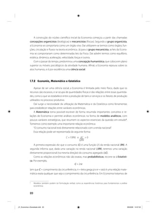 20
A construção do núcleo científico inicial da Economia começou a partir das chamadas
concepções organicistas (biológicas) e mecanicistas (físicas). Segundo o grupo organicista,
a Economia se comportaria como um órgão vivo. Daí utilizarem-se termos como órgãos, fun-
ções, circulação e fluxos na teoria econômica. Já para o grupo mecanicista, as leis da Econo-
mia se comportariam como determinadas leis da Física. Daí advêm termos como equilíbrio,
estática, dinâmica, aceleração, velocidade, forças e outros.
Com o passar do tempo, predominou uma concepção humanística, que coloca em plano
superior os móveis psicológicos da atividade humana. Afinal, a Economia repousa sobre os
atos humanos, e é por excelência uma ciência social.
1.7.2 Economia, Matemática e Estatística
Apesar de ser uma ciência social, a Economia é limitada pelo meio físico, dado que os
recursos são escassos, e se ocupa de quantidades físicas e das relações entre essas quantida-
des, como a que se estabelece entre a produção de bens e serviços e os fatores de produção
utilizados no processo produtivo.
Daí surge a necessidade da utilização da Matemática e da Estatística como ferramentas
para estabelecer relações entre variáveis econômicas.
A Matemática torna possível escrever de forma resumida importantes conceitos e re-
lações de Economia e permite análises econômicas na forma de modelos analíticos, com
poucas variáveis estratégicas, que resumem os aspectos essenciais da questão em estudo4
.
Tomemos como exemplo uma importante relação econômica:
“O consumo nacional está diretamente relacionado com a renda nacional”.
Essa relação pode ser representada da seguinte forma:
C = f (RN) e ΔC > 0
ΔRN
A primeira expressão diz que o consumo (C) é uma função (ƒ) da renda nacional (RN). A
segunda informa que, dada uma variação na renda nacional (ΔRN), teremos uma variação
diretamente proporcional (na mesma direção) do consumo agregado (ΔC).
Como as relações econômicas não são exatas, mas probabilísticas, recorre-se à Estatísti-
ca. Por exemplo,
C = 2πr
(em que C = comprimento da circunferência, π = letra grega pi e r = raio) é uma relação mate-
mática exata qualquer que seja o comprimento da circunferência. Em Economia tratamos de
4
Modelos também podem ter formulação verbal, como as experiências históricas para fundamentar a análise
econômica.
_01_Economia e Sociedade.indd 20_01_Economia e Sociedade.indd 20 3/6/2009 14:57:333/6/2009 14:57:33
 