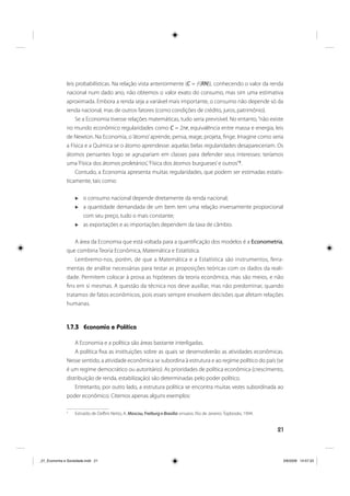 21
leis probabilísticas. Na relação vista anteriormente (C = ƒ(RN)), conhecendo o valor da renda
nacional num dado ano, não obtemos o valor exato do consumo, mas sim uma estimativa
aproximada. Embora a renda seja a variável mais importante, o consumo não depende só da
renda nacional, mas de outros fatores (como condições de crédito, juros, patrimônio).
Se a Economia tivesse relações matemáticas, tudo seria previsível. No entanto,“não existe
no mundo econômico regularidades como C = 2πr, equivalência entre massa e energia, leis
de Newton. Na Economia, o‘átomo’aprende, pensa, reage, projeta, finge. Imagine como seria
a Física e a Química se o átomo aprendesse: aquelas belas regularidades desapareceriam. Os
átomos pensantes logo se agrupariam em classes para defender seus interesses: teríamos
uma‘Física dos átomos proletários’,‘Física dos átomos burgueses’e outros”5
.
Contudo, a Economia apresenta muitas regularidades, que podem ser estimadas estatis-
ticamente, tais como:
o consumo nacional depende diretamente da renda nacional;
a quantidade demandada de um bem tem uma relação inversamente proporcional
com seu preço, tudo o mais constante;
as exportações e as importações dependem da taxa de câmbio.
A área da Economia que está voltada para a quantificação dos modelos é a Econometria,
que combina Teoria Econômica, Matemática e Estatística.
Lembremo-nos, porém, de que a Matemática e a Estatística são instrumentos, ferra-
mentas de análise necessárias para testar as proposições teóricas com os dados da reali-
dade. Permitem colocar à prova as hipóteses da teoria econômica, mas são meios, e não
fins em si mesmas. A questão da técnica nos deve auxiliar, mas não predominar, quando
tratamos de fatos econômicos, pois esses sempre envolvem decisões que afetam relações
humanas.
1.7.3 Economia e Política
A Economia e a política são áreas bastante interligadas.
A política fixa as instituições sobre as quais se desenvolverão as atividades econômicas.
Nesse sentido, a atividade econômica se subordina à estrutura e ao regime político do país (se
é um regime democrático ou autoritário). As prioridades de política econômica (crescimento,
distribuição de renda, estabilização) são determinadas pelo poder político.
Entretanto, por outro lado, a estrutura política se encontra muitas vezes subordinada ao
poder econômico. Citemos apenas alguns exemplos:
5
Extraído de Delfim Netto, A. Moscou, Freiburg e Brasília: ensaios. Rio de Janeiro: Topbooks, 1994.
_01_Economia e Sociedade.indd 21_01_Economia e Sociedade.indd 21 3/6/2009 14:57:333/6/2009 14:57:33
 