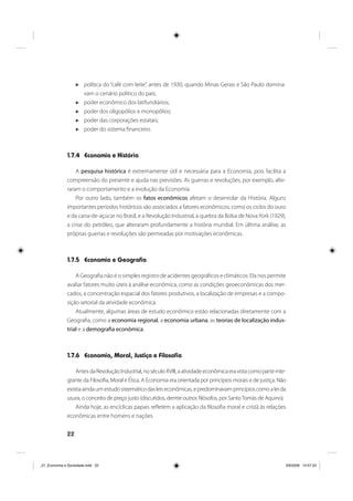 22
política do “café com leite”, antes de 1930, quando Minas Gerais e São Paulo domina-
vam o cenário político do país;
poder econômico dos latifundiários;
poder dos oligopólios e monopólios;
poder das corporações estatais;
poder do sistema financeiro.
1.7.4 Economia e História
A pesquisa histórica é extremamente útil e necessária para a Economia, pois facilita a
compreensão do presente e ajuda nas previsões. As guerras e revoluções, por exemplo, alte-
raram o comportamento e a evolução da Economia.
Por outro lado, também os fatos econômicos afetam o desenrolar da História. Alguns
importantes períodos históricos são associados a fatores econômicos, como os ciclos do ouro
e da cana-de-açúcar no Brasil, e a Revolução Industrial, a quebra da Bolsa de NovaYork (1929),
a crise do petróleo, que alteraram profundamente a história mundial. Em última análise, as
próprias guerras e revoluções são permeadas por motivações econômicas.
1.7.5 Economia e Geografia
A Geografia não é o simples registro de acidentes geográficos e climáticos. Ela nos permite
avaliar fatores muito úteis à análise econômica, como as condições geoeconômicas dos mer-
cados, a concentração espacial dos fatores produtivos, a localização de empresas e a compo-
sição setorial da atividade econômica.
Atualmente, algumas áreas de estudo econômico estão relacionadas diretamente com a
Geografia, como a economia regional, a economia urbana, as teorias de localização indus-
trial e a demografia econômica.
1.7.6 Economia, Moral, Justiça e Filosofia
AntesdaRevoluçãoIndustrial,noséculoXVIII,aatividadeeconômicaeravistacomoparteinte-
grante da Filosofia, Moral e Ética. A Economia era orientada por princípios morais e de justiça. Não
existiaaindaumestudosistemáticodasleiseconômicas,epredominavamprincípioscomoaleida
usura, o conceito de preço justo (discutidos, dentre outros filósofos, por SantoTomás de Aquino).
Ainda hoje, as encíclicas papais refletem a aplicação da filosofia moral e cristã às relações
econômicas entre homens e nações.
_01_Economia e Sociedade.indd 22_01_Economia e Sociedade.indd 22 3/6/2009 14:57:333/6/2009 14:57:33
 
