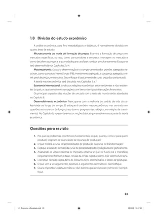 23
1.8 Divisão do estudo econômico
A análise econômica, para fins metodológicos e didáticos, é normalmente dividida em
quatro áreas de estudo:
Microeconomia ou teoria de formação de preços. Examina a formação de preços em
mercados específicos, ou seja, como consumidores e empresas interagem no mercado e
como decidem os preços e a quantidade para satisfazer a ambos simultaneamente. Essa parte
será desenvolvida nos Capítulos 2 a 4.
Macroeconomia. Estuda a determinação e o comportamento dos grandes agregados na-
cionais, como o produto interno bruto (PIB), investimento agregado, a poupança agregada, o ní-
vel geral de preços, entre outros. Seu enfoque é basicamente de curto prazo (ou conjuntural).
A teoria macroeconômica será discutida nos Capítulos 5 a 7.
Economia internacional. Analisa as relações econômicas entre residentes e não residen-
tes do país, as quais envolvem transações com bens e serviços e transações financeiras.
Os principais aspectos das relações de um país com o resto do mundo serão abordados
no Capítulo 8.
Desenvolvimento econômico. Preocupa-se com a melhoria do padrão de vida da co-
letividade ao longo do tempo. O enfoque é também macroeconômico, mas centrado em
questões estruturais e de longo prazo (como progresso tecnológico, estratégias de cresci-
mento). No Capítulo 9, apresentaremos as noções básicas que envolvem essa parte da teoria
econômica.
Questões para revisão
1. Por que os problemas econômicos fundamentais (o quê, quanto, como e para quem
produzir) originam-se da escassez de recursos de produção?
2. O que mostra a curva de possibilidades de produção ou curva de transformação?
3. Explique a razão do formato da curva de possibilidades de produção. Ilustre graficamente.
4. Analisando-se uma economia de mercado, observa-se que os fluxos real e monetário
conjuntamente formam o fluxo circular da renda. Explique como esse sistema funciona.
5. Conceitue: bens de capital, bens de consumo, bens intermediários e fatores de produção.
6. O que vem a ser argumentos positivos e argumentos normativos? Exemplifique.
7. Qual a importância da Matemática e da Estatística para estudos econômicos? Exempli-
fique.
_01_Economia e Sociedade.indd 23_01_Economia e Sociedade.indd 23 3/6/2009 14:57:333/6/2009 14:57:33
 