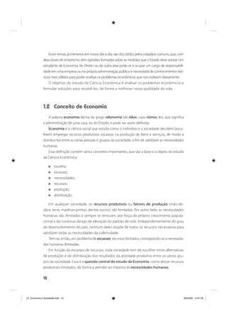 10
Esses temas, já rotineiros em nosso dia-a-dia, são discutidos pelos cidadãos comuns, que, com
altas doses de empirismo, têm opiniões formadas sobre as medidas que o Estado deve adotar. Um
estudante de Economia, de Direito ou de outra área pode vir a ocupar um cargo de responsabili-
dade em uma empresa ou na própria administração pública e necessitará de conhecimentos teó-
ricos mais sólidos para poder analisar os problemas econômicos que nos rodeiam diariamente.
O objetivo do estudo da Ciência Econômica é analisar os problemas econômicos e
formular soluções para resolvê-los, de forma a melhorar nossa qualidade de vida.
1.2 Conceito de Economia
A palavra economia deriva do grego oikonomía (de óikos, casa; nómos, lei), que significa
a administração de uma casa, ou do Estado, e pode ser assim definida:
Economia é a ciência social que estuda como o indivíduo e a sociedade decidem (esco-
lhem) empregar recursos produtivos escassos na produção de bens e serviços, de modo a
distribuí-los entre as várias pessoas e grupos da sociedade, a fim de satisfazer as necessidades
humanas.
Essa definição contém vários conceitos importantes, que são a base e o objeto do estudo
da Ciência Econômica:
escolha;
escassez;
necessidades;
recursos;
produção;
distribuição.
Em qualquer sociedade, os recursos produtivos ou fatores de produção (mão-de-
obra, terra, matérias-primas, dentre outros) são limitados. Por outro lado, as necessidades
humanas são ilimitadas e sempre se renovam, por força do próprio crescimento popula-
cional e do contínuo desejo de elevação do padrão de vida. Independentemente do grau
de desenvolvimento do país, nenhum deles dispõe de todos os recursos necessários para
satisfazer todas as necessidades da coletividade.
Tem-se, então, um problema de escassez: recursos limitados contrapondo-se a necessida-
des humanas ilimitadas.
Em função da escassez de recursos, toda sociedade tem de escolher entre alternativas
de produção e de distribuição dos resultados da atividade produtiva entre os vários gru-
pos da sociedade. Essa é a questão central do estudo da Economia: como alocar recursos
produtivos limitados, de forma a atender ao máximo às necessidades humanas.
_01_Economia e Sociedade.indd 10_01_Economia e Sociedade.indd 10 3/6/2009 14:57:323/6/2009 14:57:32
 