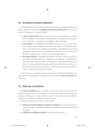 11
1.2.1 Os problemas econômicos fundamentais
Da escassez dos recursos ou fatores de produção, associada às necessidades ilimitadas do
homem, originam-se os chamados problemas econômicos fundamentais: O quê e quanto
produzir? Como produzir? Para quem produzir?
o quê e quanto produzir: dada a escassez de recursos de produção, a sociedade
terá de escolher, dentro do leque de possibilidades de produção, quais produtos
serão produzidos e as respectivas quantidades a serem fabricadas;
como produzir: a sociedade terá de escolher ainda quais recursos de produção
serão utilizados para a produção de bens e serviços, dado o nível tecnológico exis-
tente. A concorrência entre os diferentes produtores acaba decidindo como serão
produzidos os bens e serviços. Os produtores escolherão, entre os métodos mais
eficientes, aquele que tiver o menor custo de produção possível;
para quem produzir: a sociedade terá também de decidir como seus membros
participarão da distribuição dos resultados de sua produção. A distribuição da
renda dependerá não só da oferta e da demanda nos mercados de serviços pro-
dutivos, ou seja, da determinação dos salários, das rendas da terra, dos juros e
dos benefícios do capital, mas também da repartição inicial da propriedade e da
maneira como ela se transmite por herança.
O modo como as sociedades resolvem os problemas econômicos fundamentais de-
pende da forma da organização econômica do país, ou seja, do sistema econômico de
cada nação.
1.3 Sistemas econômicos
Um sistema econômico pode ser definido como a forma política, social e econômica
pela qual está organizada uma sociedade. É um particular sistema de organização da
produção, distribuição e consumo de todos os bens e serviços que as pessoas utilizam
buscando uma melhoria no padrão de vida e bem-estar.
Os elementos básicos de um sistema econômico são:
estoque de recursos produtivos ou fatores de produção: aqui se incluem os recursos
humanos (trabalho e capacidade empresarial), o capital, a terra, as reservas naturais e a
tecnologia;
complexo de unidades de produção: constituído pelas empresas;
_01_Economia e Sociedade.indd 11_01_Economia e Sociedade.indd 11 3/6/2009 14:57:323/6/2009 14:57:32
 