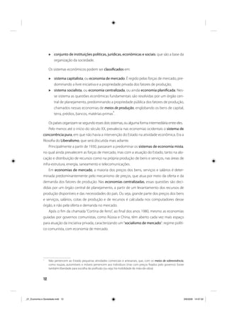 12
conjunto de instituições políticas, jurídicas, econômicas e sociais: que são a base da
organização da sociedade.
Os sistemas econômicos podem ser classificados em:
sistema capitalista, ou economia de mercado. É regido pelas forças de mercado, pre-
dominando a livre iniciativa e a propriedade privada dos fatores de produção;
sistema socialista, ou economia centralizada, ou ainda economia planificada. Nes-
se sistema as questões econômicas fundamentais são resolvidas por um órgão cen-
tral de planejamento, predominando a propriedade pública dos fatores de produção,
chamados nessas economias de meios de produção, englobando os bens de capital,
terra, prédios, bancos, matérias-primas
1
.
Os países organizam-se segundo esses dois sistemas, ou alguma forma intermediária entre eles.
Pelo menos até o início do século XX, prevalecia nas economias ocidentais o sistema de
concorrência pura, em que não havia a intervenção do Estado na atividade econômica. Era a
filosofia do Liberalismo, que será discutida mais adiante.
Principalmente a partir de 1930, passaram a predominar os sistemas de economia mista,
no qual ainda prevalecem as forças de mercado, mas com a atuação do Estado, tanto na alo-
cação e distribuição de recursos como na própria produção de bens e serviços, nas áreas de
infra-estrutura, energia, saneamento e telecomunicações.
Em economias de mercado, a maioria dos preços dos bens, serviços e salários é deter-
minada predominantemente pelo mecanismo de preços, que atua por meio da oferta e da
demanda dos fatores de produção. Nas economias centralizadas, essas questões são deci-
didas por um órgão central de planejamento, a partir de um levantamento dos recursos de
produção disponíveis e das necessidades do país. Ou seja, grande parte dos preços dos bens
e serviços, salários, cotas de produção e de recursos é calculada nos computadores desse
órgão, e não pela oferta e demanda no mercado.
Após o fim da chamada “Cortina de ferro”, ao final dos anos 1980, mesmo as economias
guiadas por governos comunistas, como Rússia e China, têm aberto cada vez mais espaço
para atuação da iniciativa privada, caracterizando um“socialismo de mercado”: regime políti-
co comunista, com economia de mercado.
1
Não pertencem ao Estado pequenas atividades comerciais e artesanais, que, com os meios de sobrevivência,
como roupas, automóveis e móveis pertencem aos indivíduos (mas com preços fixados pelo governo). Existe
também liberdade para escolha de profissão (ou seja, há mobilidade de mão-de-obra).
_01_Economia e Sociedade.indd 12_01_Economia e Sociedade.indd 12 3/6/2009 14:57:323/6/2009 14:57:32
 