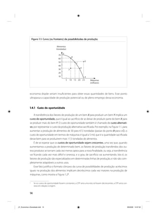 14
economia dispõe seriam insuficientes para obter essas quantidades de bens. Esse ponto
ultrapassa a capacidade de produção potencial ou de pleno emprego dessa economia.
1.4.1 Custo de oportunidade
A transferência dos fatores de produção de um bem X para produzir um bem Y implica um
custo de oportunidade, que é igual ao sacrifício de se deixar de produzir parte do bem X para
se produzir mais do bem Y. O custo de oportunidade também é chamado de custo alternati-
vo, por representar o custo da produção alternativa sacrificada. Por exemplo, na Figura 1.1, para
aumentar a produção de alimentos de 30 para 47,5 toneladas (passar do ponto B para o C), o
custo de oportunidade em termos de máquinas é igual a 5 mil, que é a quantidade sacrificada
desse bem para se produzirem mais 17,5 toneladas de alimentos.
É de se esperar que os custos de oportunidade sejam crescentes, uma vez que, quando
aumentamos a produção de determinado bem, os fatores de produção transferidos dos ou-
tros produtos se tornam cada vez menos aptos para a nova finalidade, ou seja, a transferência
vai ficando cada vez mais difícil e onerosa, e o grau de sacrifício vai aumentando. Isto é, os
fatores de produção são especializados em determinadas linhas de produção, e não são com-
pletamente adaptáveis a outros usos.
Esse fato justifica o formato côncavo da curva de possibilidades de produção: acréscimos
iguais na produção dos alimentos implicam decréscimos cada vez maiores na produção de
máquinas, como mostra a Figura 1.22
.
2
Se os custos de oportunidade fossem constantes, a CPP seria uma reta; se fossem decrescentes, a CPP seria con-
vexa em relação à origem.
Figura 1.1: Curva (ou fronteira) de possibilidades de produção.
70
60
50
40
30
20
10
5 10 15 20 25 Máquinas
(milhares)
Alimentos
(toneladas)
E
D
C
B
A
F
G
_01_Economia e Sociedade.indd 14_01_Economia e Sociedade.indd 14 3/6/2009 14:57:323/6/2009 14:57:32
 