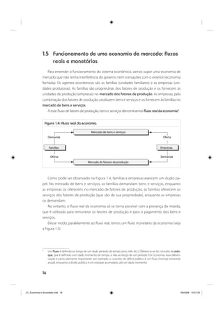 16
1.5 Funcionamento de uma economia de mercado: fluxos
reais e monetários
Para entender o funcionamento do sistema econômico, vamos supor uma economia de
mercado que não tenha interferência do governo nem transações com o exterior (economia
fechada). Os agentes econômicos são as famílias (unidades familiares) e as empresas (uni-
dades produtoras). As famílias são proprietárias dos fatores de produção e os fornecem às
unidades de produção (empresas) no mercado dos fatores de produção. As empresas, pela
combinação dos fatores de produção, produzem bens e serviços e os fornecem às famílias no
mercado de bens e serviços.
A esse fluxo de fatores de produção, bens e serviços denominamos fluxo real da economia3
.
Como pode ser observado na Figura 1.4, famílias e empresas exercem um duplo pa-
pel. No mercado de bens e serviços, as famílias demandam bens e serviços, enquanto
as empresas os oferecem; no mercado de fatores de produção, as famílias oferecem os
serviços dos fatores de produção (que são de sua propriedade), enquanto as empresas
os demandam.
No entanto, o fluxo real da economia só se torna possível com a presença da moeda,
que é utilizada para remunerar os fatores de produção e para o pagamento dos bens e
serviços.
Desse modo, paralelamente ao fluxo real, temos um fluxo monetário da economia (veja
a Figura 1.5).
3
Um fluxo é definido ao longo de um dado período de tempo (ano, mês etc.). Diferencia-se do conceito de esto-
que, que é definido num dado momento do tempo, e não ao longo de um período. Em Economia, essa diferen-
ciação é particularmente importante: por exemplo, o conceito de déficit público é um fluxo (mensal, trimestral,
anual), enquanto a dívida pública é um estoque acumulado, até um dado momento.
Figura 1.4: Fluxo real da economia.
Famílias
Demanda
Oferta
Mercado de bens e serviços
Mercado de fatores de produção
Empresas
Oferta
Demanda
_01_Economia e Sociedade.indd 16_01_Economia e Sociedade.indd 16 3/6/2009 14:57:333/6/2009 14:57:33
 
