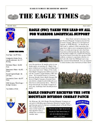 EAGLE FAMILY READINESS GROUP



                        THE EAGLE TIMES
  VOLUME 1 ISSUE 1                                                                                                    March 15, 2013



                                   EAGLE (FSC) TAKES THE LEAD ON ALL
                                   FOB WARRIOR LOGISTICAL SUPPORT
                                                                                            Since their arrival in January, Ea-
                                                                                   gle Forward Support Company has hit the
                                                                                   ground running, taking over all logistical
                                                                                   support on FOB Warrior. As daunting as
                                                                                   this task is, soldiers of this amazing com-
                                                                                   pany have taken every assignment given to
                                                                                   them in stride proving not only that they
     Inside this issue:                                                            have been well trained, but also that they
                                                                                   are beyond a shadow of a doubt the best for
Front Page— By CPT Fisher      1                                                   the job at hand. Everyday this group of elite
                                                                                   soldiers continue to maintain vehicles, re-
Headquarters Section Promo-    2                                                   fuel aircraft, feed the FOB and move sup-
tions/Re-enlistments—By 1LT
                                                                                   plies around the battlefield. It is no surprise
Skresvig
                                                                                   to their leaders, that the fruits of their labor
Distribution Platoon—By SSG    3   over the previous 18 months prior to our
Amos                               deployment are paying off. Eagle Com-
                                   pany soldiers are ready for anything that
Maintenance Platoon—By SSG     4   may come their way! Many of the tasks
Orzech                             that Eagle Company has fallen in on are
Forward Logistical Eagles—By   5   not the “typical” Light Infantry FSC mis-
CPT Fisher                         sions. You wouldn’t know it, however,
                                   because despite these slight changes Sol-
Commander’s Corner—By CPT      6   diers of Eagle Company, learned their
Fisher
                                   new duties, adapted and soldiered on as
NEW Company T-Shirt Design—    7   they have continuously done. There’s a
By Eagle Company                   long road ahead, but Eagle Company is
                                   up to any challenge that should present
Your Soldiers at Work          8   itself.


                                   EAGLE COMPANY receives the 10TH
                                   mountain division combat patch
                                   On February 22, 2013 Eagle Forward Support Company re-
                                   ceived it’s 10th Mountain Infantry Division Combat Patch
                                   and became part of a history extending back to World War I.
                                   The Combat Patch is
                                   worn on the right arm       “From this day on, Eagle Company will
                                   and signifies that a         be part of a Triple Deuce History...A
                                   soldier has served in a
                                   combat zone.                  part of a brotherhood for years to
                                                                        come..” - LTC Funck
 