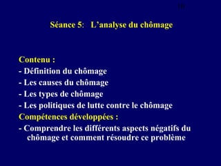 10

Séance 5: L’analyse du chômage

Contenu :
- Définition du chômage
- Les causes du chômage
- Les types de chômage
- Les politiques de lutte contre le chômage
Compétences développées :
- Comprendre les différents aspects négatifs du
chômage et comment résoudre ce problème

 