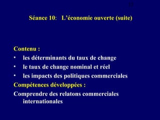 15

Séance 10: L’économie ouverte (suite)

Contenu :
• les déterminants du taux de change
• le taux de change nominal et réel
• les impacts des politiques commerciales
Compétences développées :
Comprendre des relatons commerciales
internationales

 
