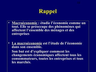 18

Rappel
• Macroéconomie : étudie l’économie comme un
tout. Elle se préoccupe des phénomènes qui
affectent l’ensemble des ménages et des
entreprises
• La macroéconomie est l’étude de l’économie
dans son ensemble.
Son but est d’expliquer comment les
changements économiques affectent tous les
consommateurs, toutes les entreprises et tous
les marchés.

 