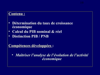19

Contenu :
• Détermination du taux de croissance
économique
• Calcul du PIB nominal & réel
• Distinction PIB / PNB
Compétences développées :
• Maîtriser l’analyse de l’évolution de l’activité
économique

 