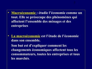 3

• Macroéconomie : étudie l’économie comme un
tout. Elle se préoccupe des phénomènes qui
affectent l’ensemble des ménages et des
entreprises
• La macroéconomie est l’étude de l’économie
dans son ensemble.
Son but est d’expliquer comment les
changements économiques affectent tous les
consommateurs, toutes les entreprises et tous
les marchés.

 