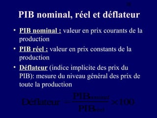 38

PIB nominal, réel et déflateur
• PIB nominal : valeur en prix courants de la
production
• PIB réel : valeur en prix constants de la
production
• Déflateur (indice implicite des prix du
PIB): mesure du niveau général des prix de
toute la production

PIBnominal
Déflateur =
×100
PIBréel

 