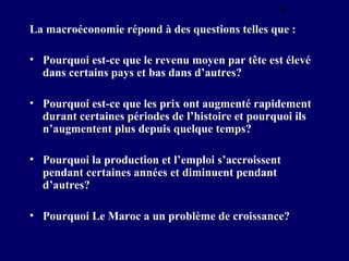 4
La macroéconomie répond à des questions telles que :
• Pourquoi est-ce que le revenu moyen par tête est élevé
dans certains pays et bas dans d’autres?
• Pourquoi est-ce que les prix ont augmenté rapidement
durant certaines périodes de l’histoire et pourquoi ils
n’augmentent plus depuis quelque temps?
• Pourquoi la production et l’emploi s’accroissent
pendant certaines années et diminuent pendant
d’autres?
• Pourquoi Le Maroc a un problème de croissance?

 