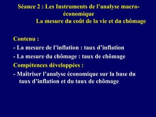 7
Séance 2 : Les Instruments de l’analyse macroéconomique
La mesure du coût de la vie et du chômage

Contenu :
- La mesure de l’inflation : taux d’inflation
- La mesure du chômage : taux de chômage
Compétences développées :
- Maîtriser l’analyse économique sur la base du
taux d’inflation et du taux de chômage

 