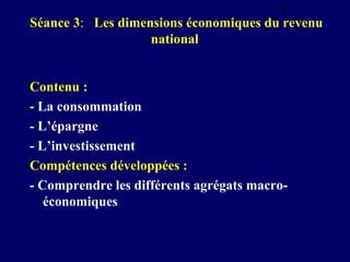 8

Séance 3: Les dimensions économiques du revenu
national

Contenu :
- La consommation
- L’épargne
- L’investissement
Compétences développées :
- Comprendre les différents agrégats macroéconomiques

 