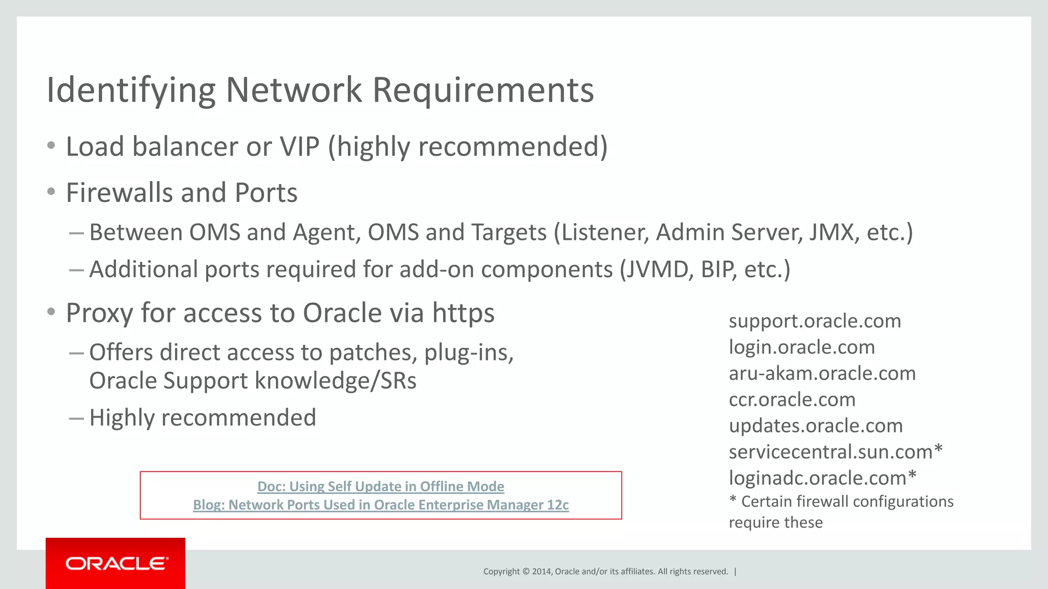 Copyright © 2014, Oracle and/or its affiliates. All rights reserved. | 
Identifying Network Requirements 
•Load balancer or VIP (highly recommended) 
•Firewalls and Ports 
–Between OMS and Agent, OMS and Targets (Listener, Admin Server, JMX, etc.) 
–Additional ports required for add-on components (JVMD, BIP, etc.) 
•Proxy for access to Oracle via https 
–Offers direct access to patches, plug-ins, Oracle Support knowledge/SRs 
–Highly recommended 
Doc: Using Self Update in Offline Mode Blog: Network Ports Used in Oracle Enterprise Manager 12c 
support.oracle.com login.oracle.com aru-akam.oracle.com ccr.oracle.com updates.oracle.com servicecentral.sun.com* loginadc.oracle.com* 
* Certain firewall configurations require these  