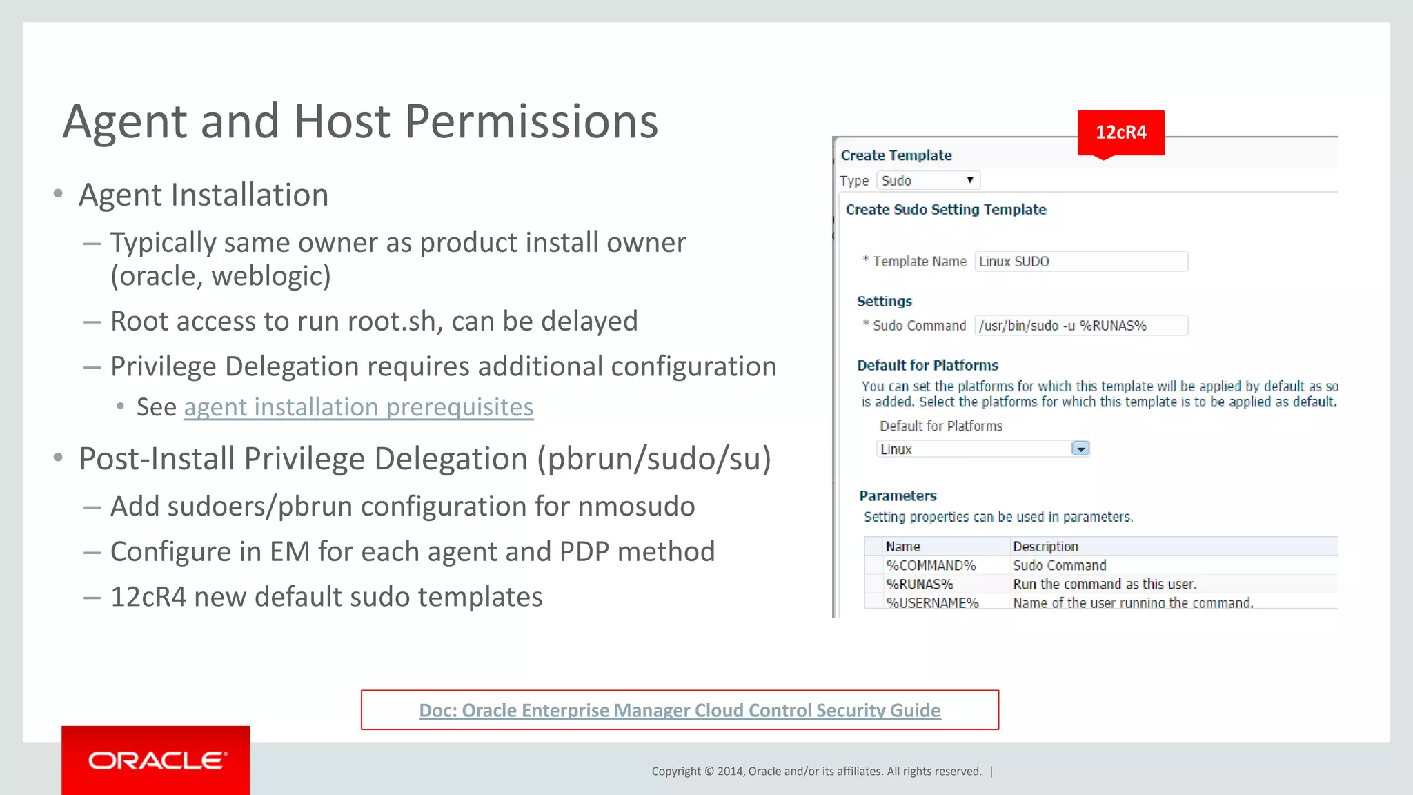 Copyright © 2014, Oracle and/or its affiliates. All rights reserved. | 
Agent and Host Permissions 
•Agent Installation 
–Typically same owner as product install owner (oracle, weblogic) 
–Root access to run root.sh, can be delayed 
–Privilege Delegation requires additional configuration 
•See agent installation prerequisites 
•Post-Install Privilege Delegation (pbrun/sudo/su) 
–Add sudoers/pbrun configuration for nmosudo 
–Configure in EM for each agent and PDP method 
–12cR4 new default sudo templates 
Doc: Oracle Enterprise Manager Cloud Control Security Guide 
12cR4  