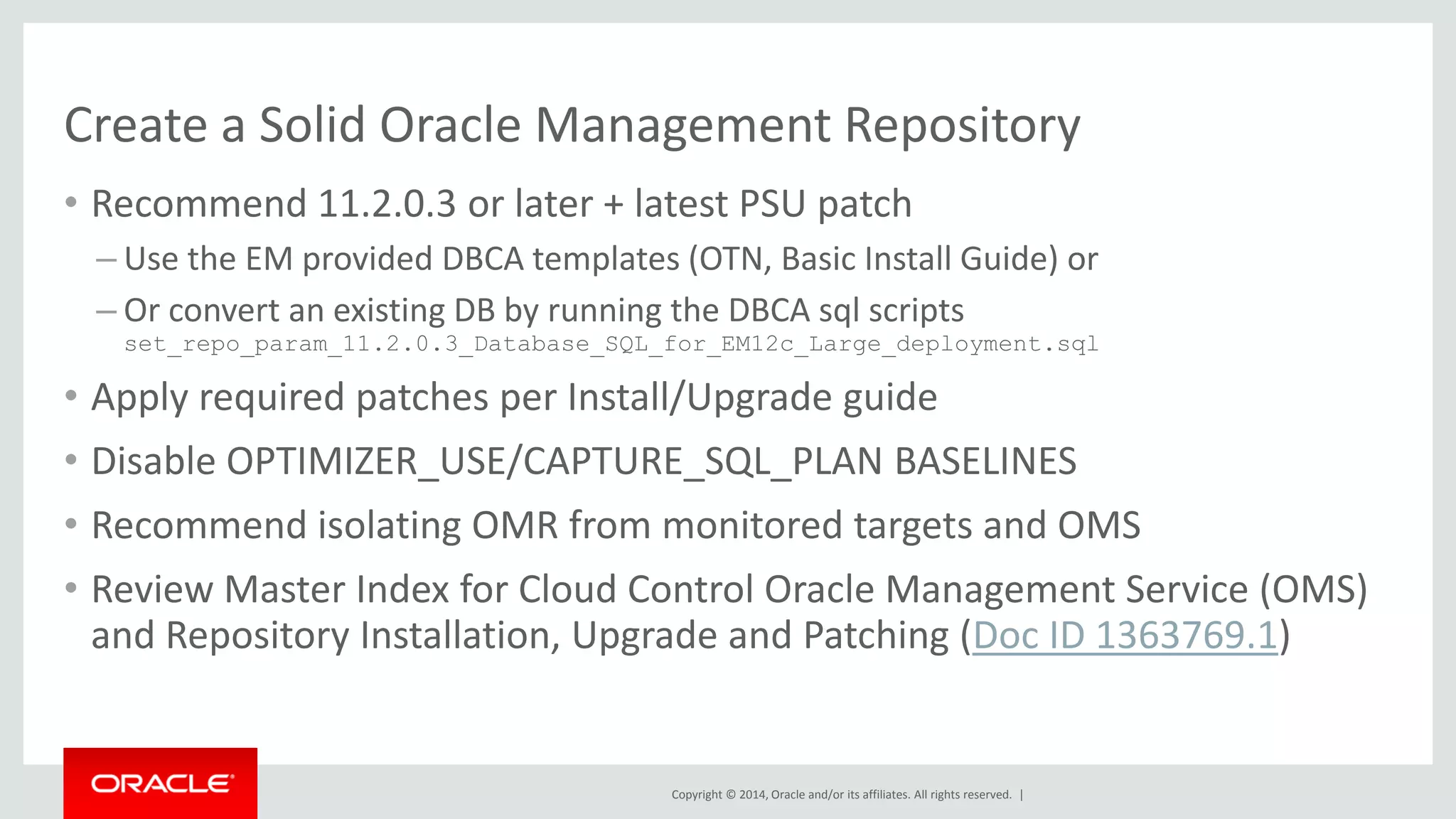 Copyright © 2014, Oracle and/or its affiliates. All rights reserved. | 
Create a Solid Oracle Management Repository 
•Recommend 11.2.0.3 or later + latest PSU patch 
–Use the EM provided DBCA templates (OTN, Basic Install Guide) or 
–Or convert an existing DB by running the DBCA sql scripts set_repo_param_11.2.0.3_Database_SQL_for_EM12c_Large_deployment.sql 
•Apply required patches per Install/Upgrade guide 
•Disable OPTIMIZER_USE/CAPTURE_SQL_PLAN BASELINES 
•Recommend isolating OMR from monitored targets and OMS 
•Review Master Index for Cloud Control Oracle Management Service (OMS) and Repository Installation, Upgrade and Patching (Doc ID 1363769.1)  