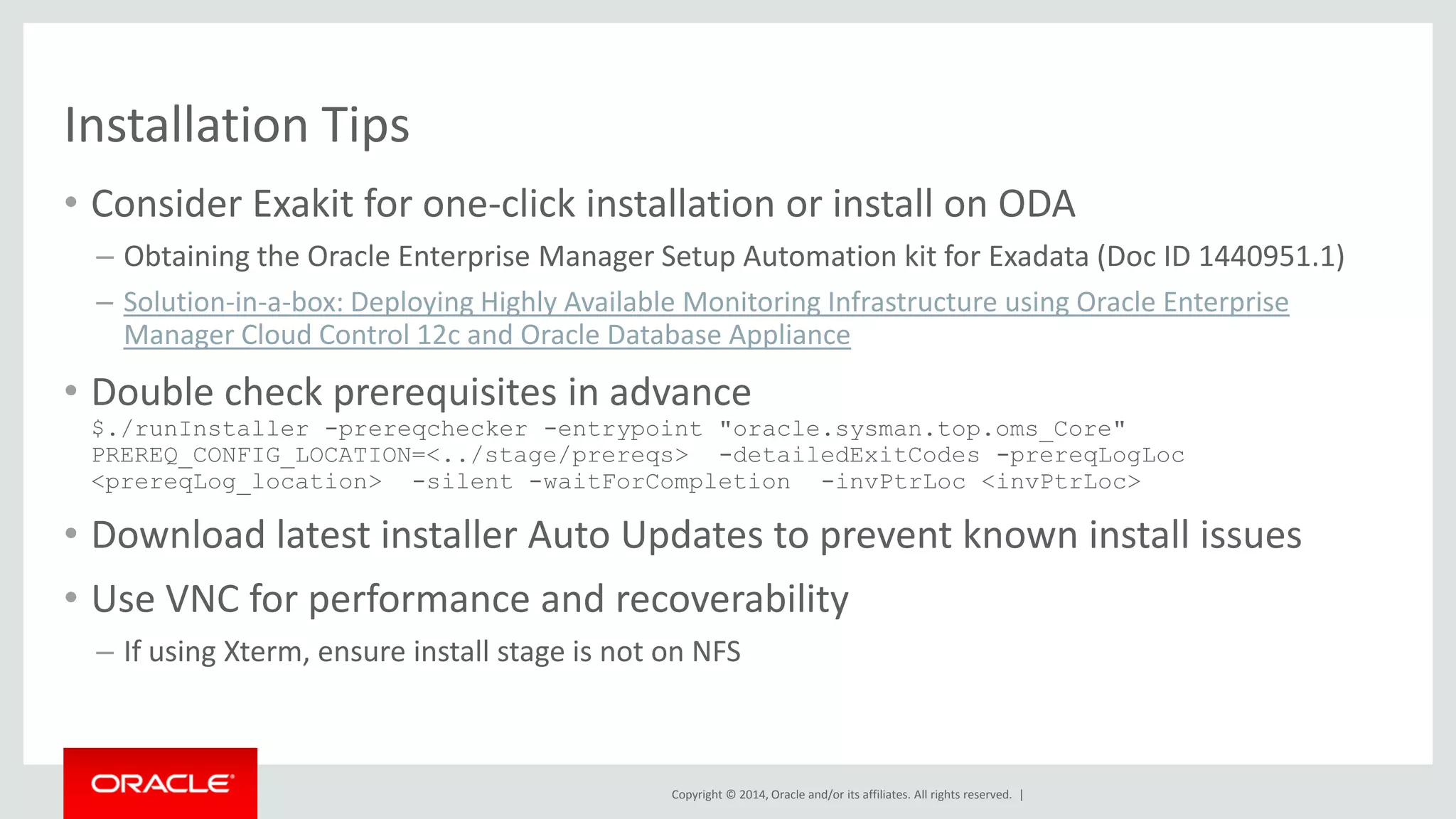 Copyright © 2014, Oracle and/or its affiliates. All rights reserved. | 
Installation Tips 
•Consider Exakit for one-click installation or install on ODA 
–Obtaining the Oracle Enterprise Manager Setup Automation kit for Exadata (Doc ID 1440951.1) 
–Solution-in-a-box: Deploying Highly Available Monitoring Infrastructure using Oracle Enterprise Manager Cloud Control 12c and Oracle Database Appliance 
•Double check prerequisites in advance $./runInstaller -prereqchecker -entrypoint "oracle.sysman.top.oms_Core" PREREQ_CONFIG_LOCATION=<../stage/prereqs> -detailedExitCodes -prereqLogLoc <prereqLog_location> -silent -waitForCompletion -invPtrLoc <invPtrLoc> 
•Download latest installer Auto Updates to prevent known install issues 
•Use VNC for performance and recoverability 
–If using Xterm, ensure install stage is not on NFS  