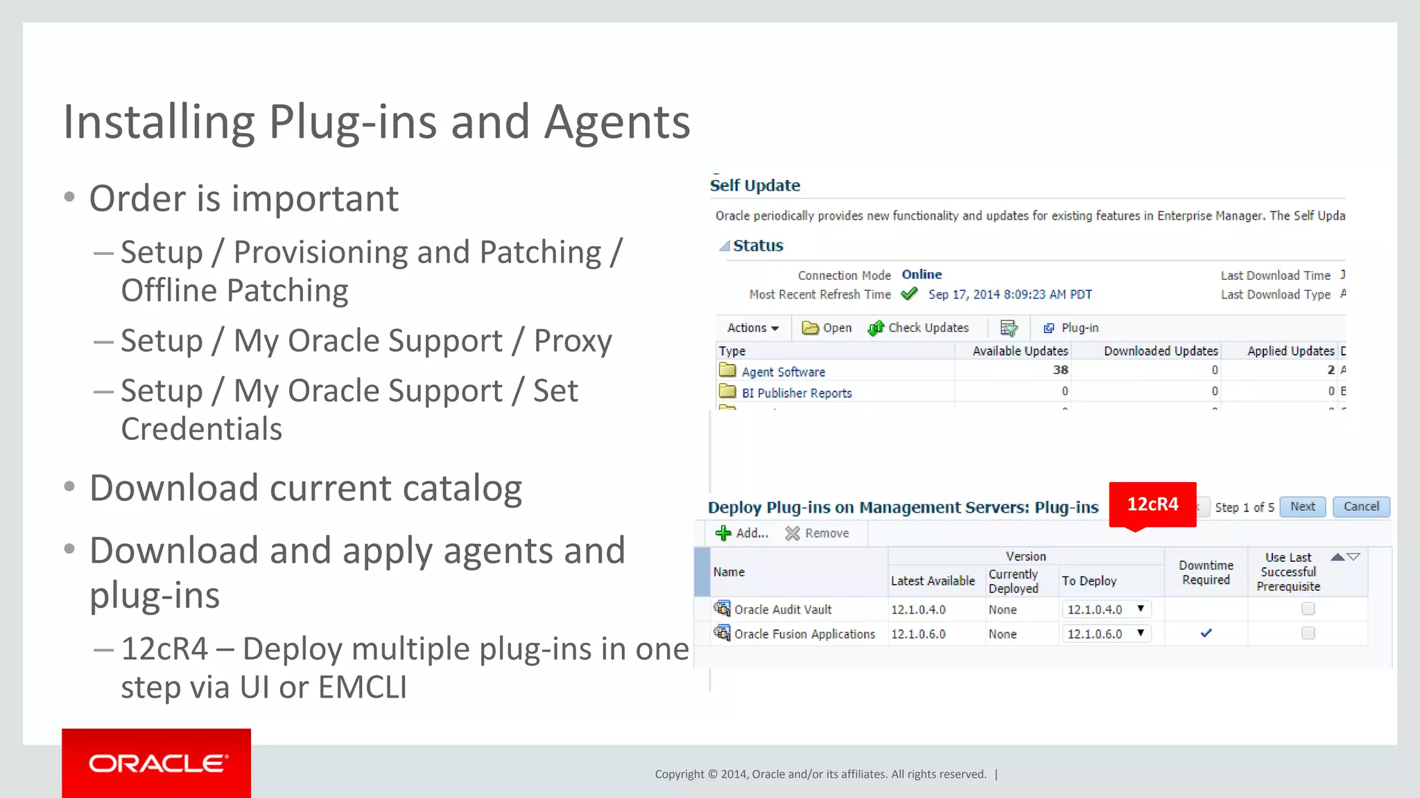 Copyright © 2014, Oracle and/or its affiliates. All rights reserved. | 
Installing Plug-ins and Agents 
•Order is important 
–Setup / Provisioning and Patching / Offline Patching 
–Setup / My Oracle Support / Proxy 
–Setup / My Oracle Support / Set Credentials 
•Download current catalog 
•Download and apply agents and plug-ins 
–12cR4 – Deploy multiple plug-ins in one step via UI or EMCLI 
12cR4  