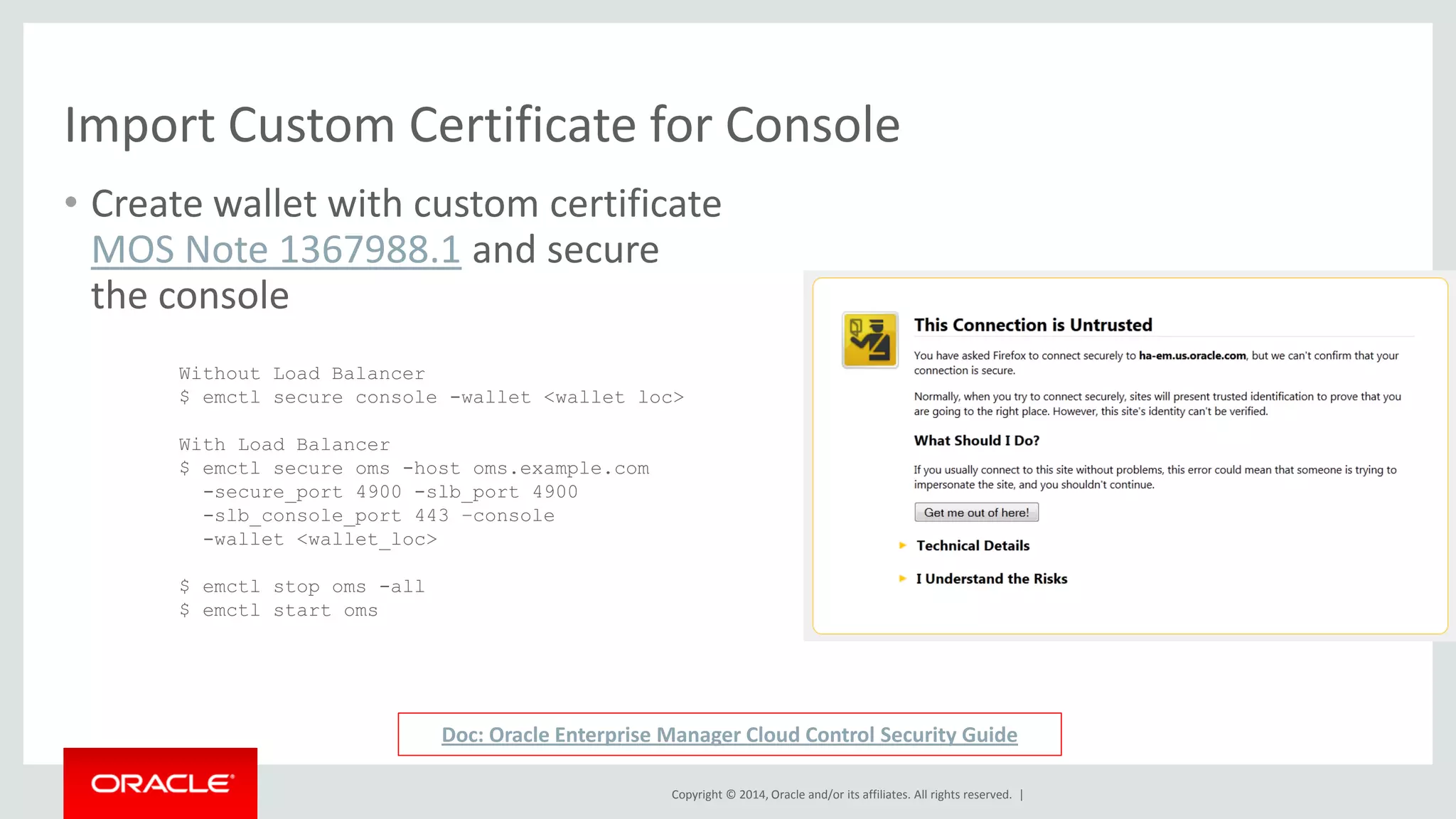 Copyright © 2014, Oracle and/or its affiliates. All rights reserved. | 
Import Custom Certificate for Console 
•Create wallet with custom certificate MOS Note 1367988.1 and secure the console 
Without Load Balancer 
$ emctl secure console -wallet <wallet loc> 
With Load Balancer 
$ emctl secure oms -host oms.example.com -secure_port 4900 -slb_port 4900 -slb_console_port 443 –console -wallet <wallet_loc> 
$ emctl stop oms -all 
$ emctl start oms 
Doc: Oracle Enterprise Manager Cloud Control Security Guide  
