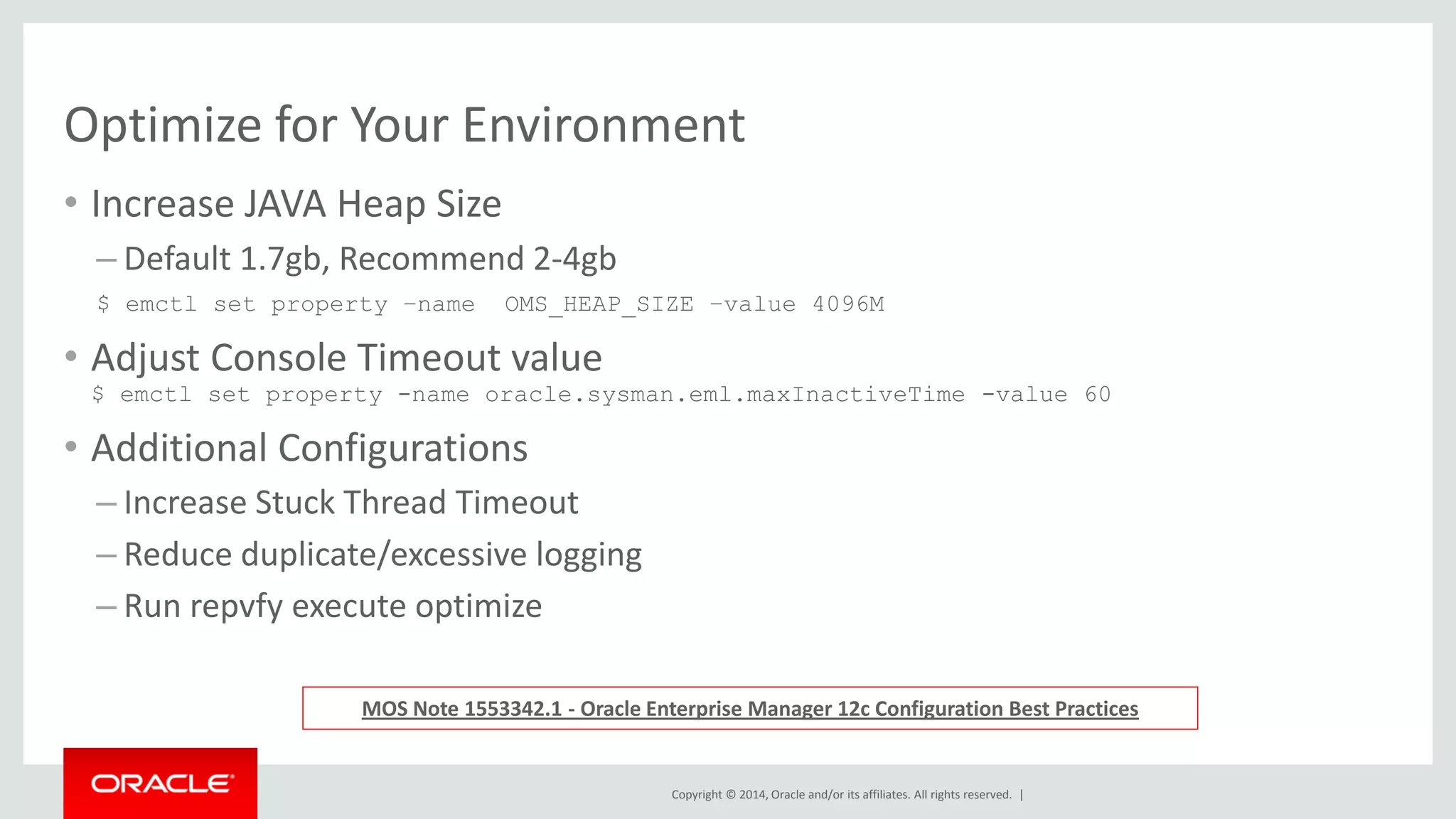 Copyright © 2014, Oracle and/or its affiliates. All rights reserved. | 
Optimize for Your Environment 
•Increase JAVA Heap Size 
–Default 1.7gb, Recommend 2-4gb 
$ emctl set property –name OMS_HEAP_MAX –value 4096M 
•Adjust Console Timeout value $ emctl set property -name oracle.sysman.eml.maxInactiveTime -value 60 
•Additional Configurations 
–Increase Stuck Thread Timeout 
–Reduce duplicate/excessive logging 
–Run repvfy execute optimize 
MOS Note 1553342.1 - Oracle Enterprise Manager 12c Configuration Best Practices  
